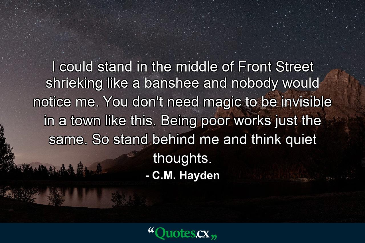 I could stand in the middle of Front Street shrieking like a banshee and nobody would notice me. You don't need magic to be invisible in a town like this. Being poor works just the same. So stand behind me and think quiet thoughts. - Quote by C.M. Hayden