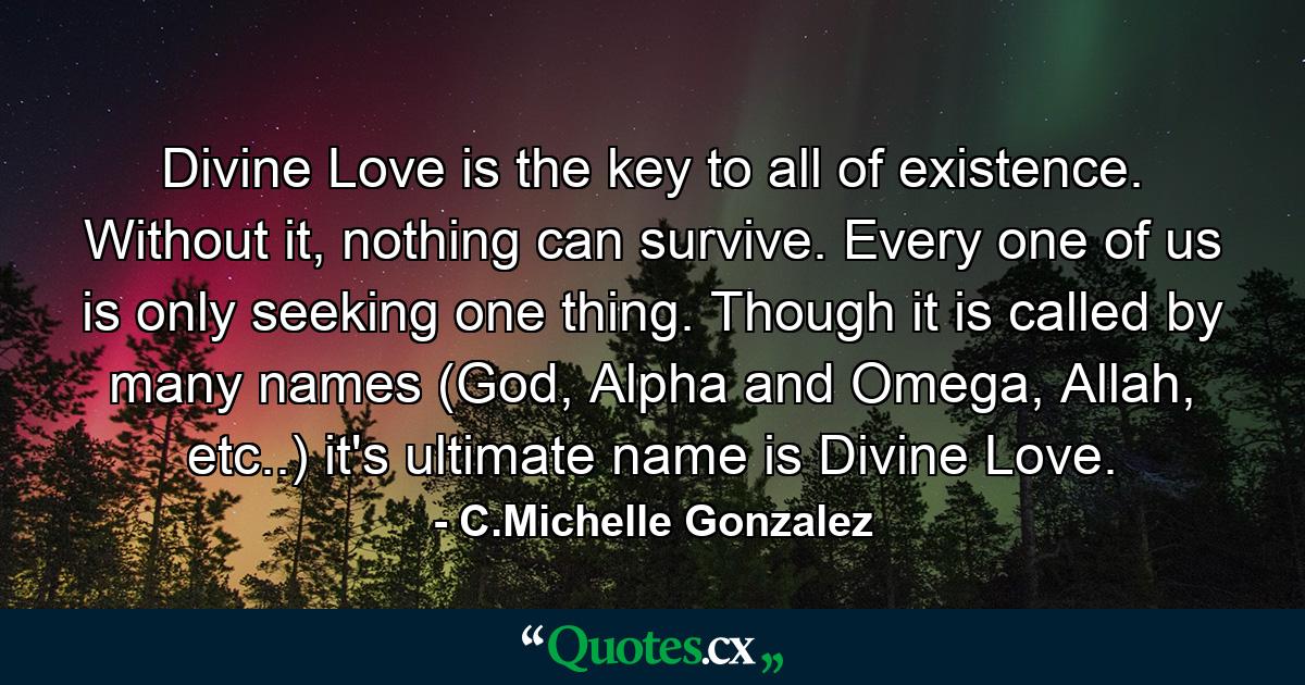 Divine Love is the key to all of existence. Without it, nothing can survive. Every one of us is only seeking one thing. Though it is called by many names (God, Alpha and Omega, Allah, etc..) it's  ultimate name is Divine Love. - Quote by C.Michelle Gonzalez