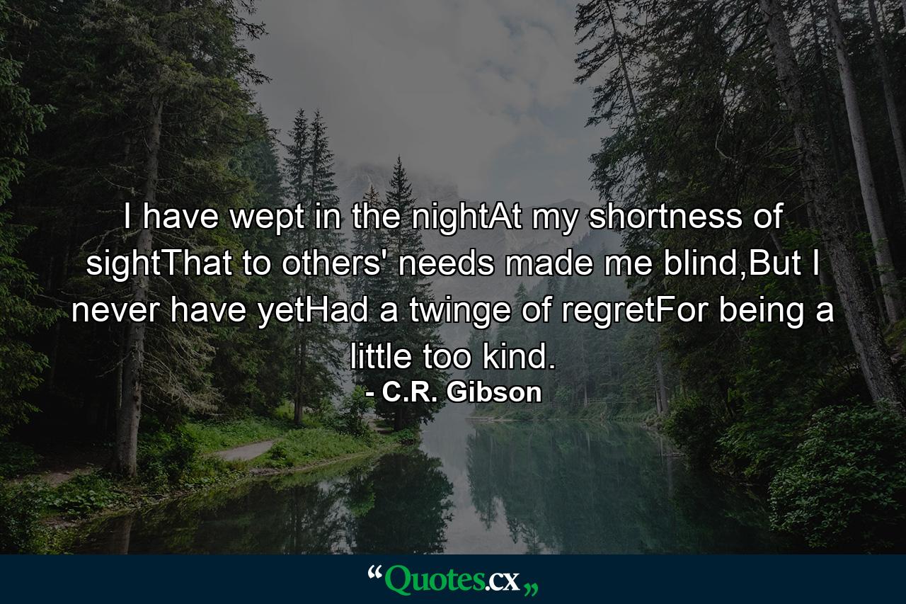 I have wept in the nightAt my shortness of sightThat to others' needs made me blind,But I never have yetHad a twinge of regretFor being a little too kind. - Quote by C.R. Gibson