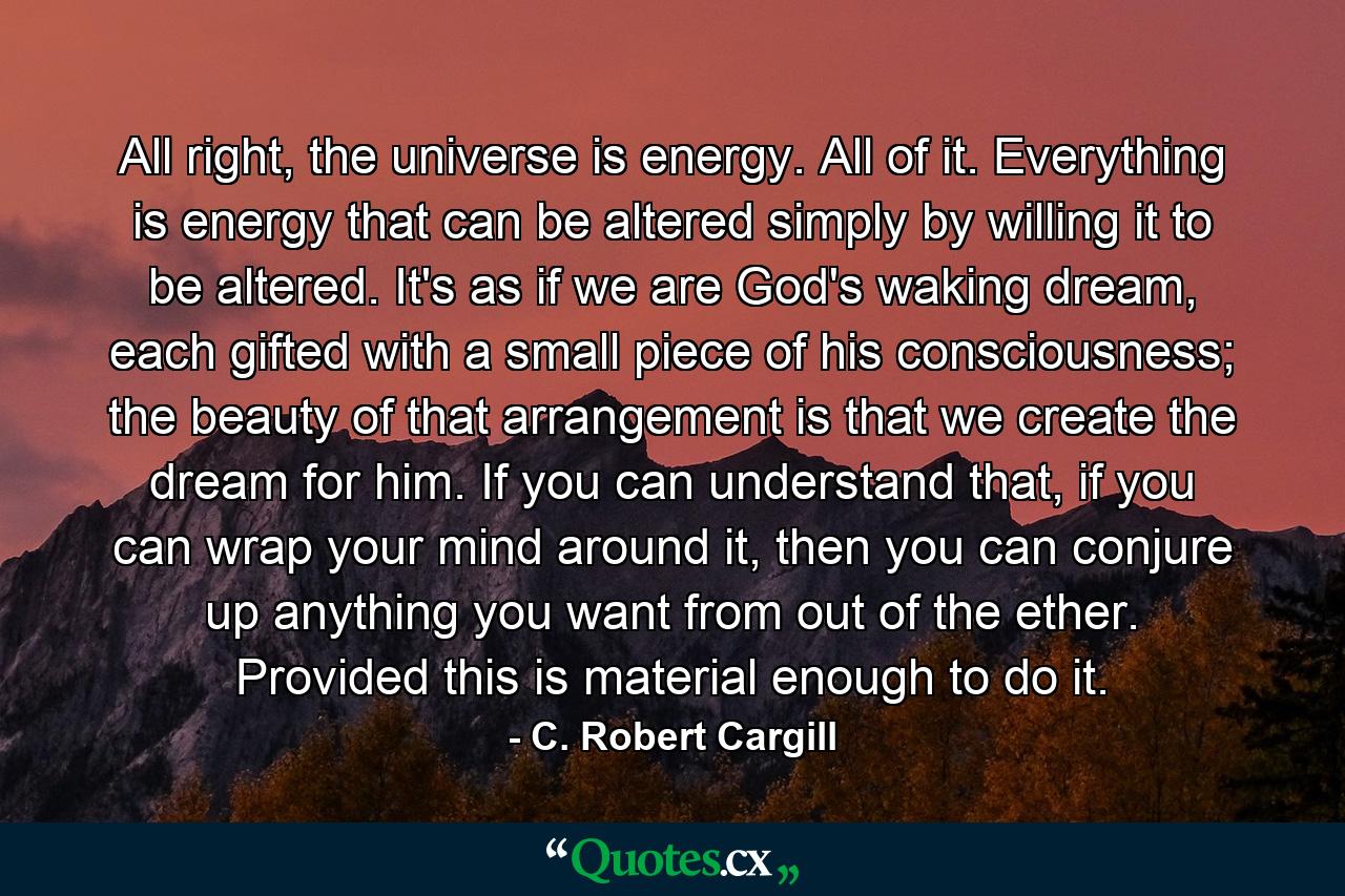 All right, the universe is energy. All of it. Everything is energy that can be altered simply by willing it to be altered. It's as if we are God's waking dream, each gifted with a small piece of his consciousness; the beauty of that arrangement is that we create the dream for him. If you can understand that, if you can wrap your mind around it, then you can conjure up anything you want from out of the ether. Provided this is material enough to do it. - Quote by C. Robert Cargill