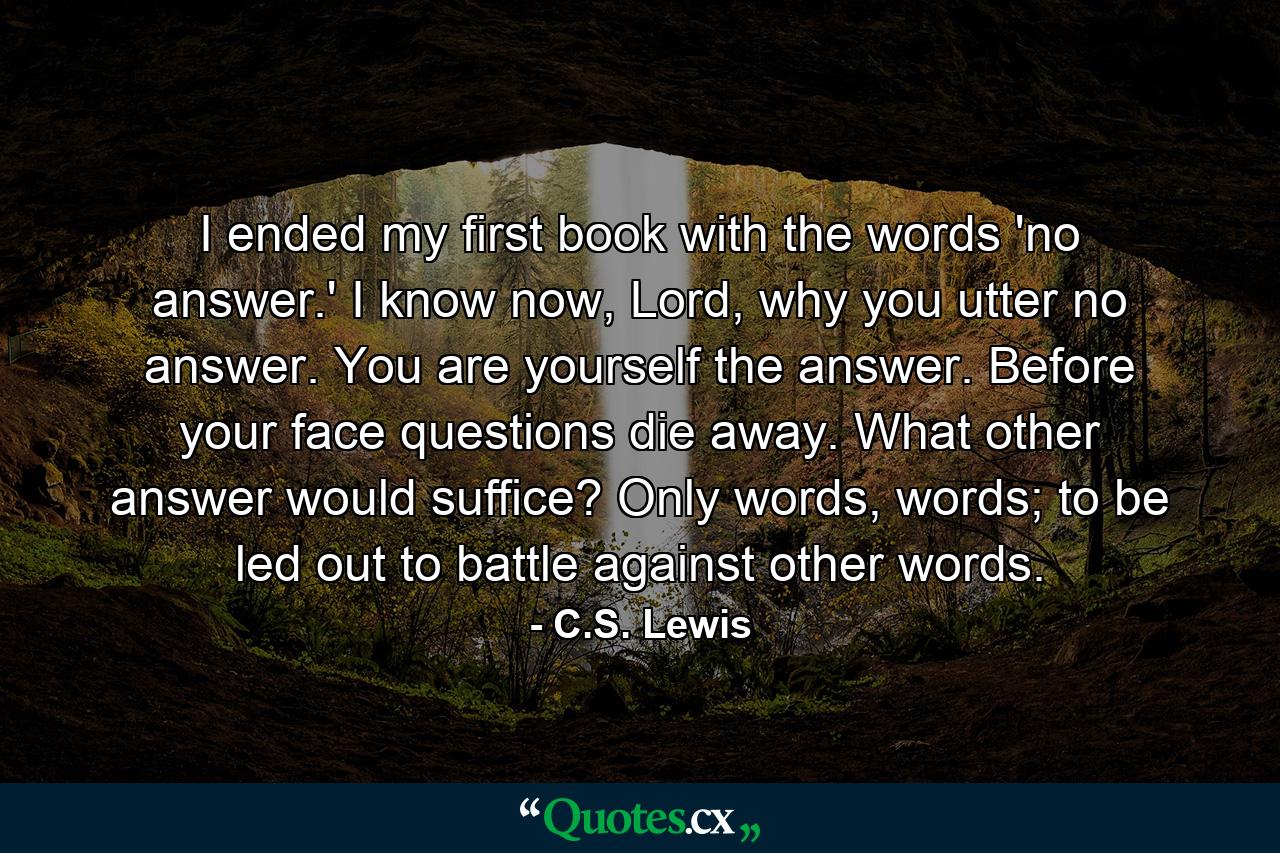 I ended my first book with the words 'no answer.' I know now, Lord, why you utter no answer. You are yourself the answer. Before your face questions die away. What other answer would suffice? Only words, words; to be led out to battle against other words. - Quote by C.S. Lewis