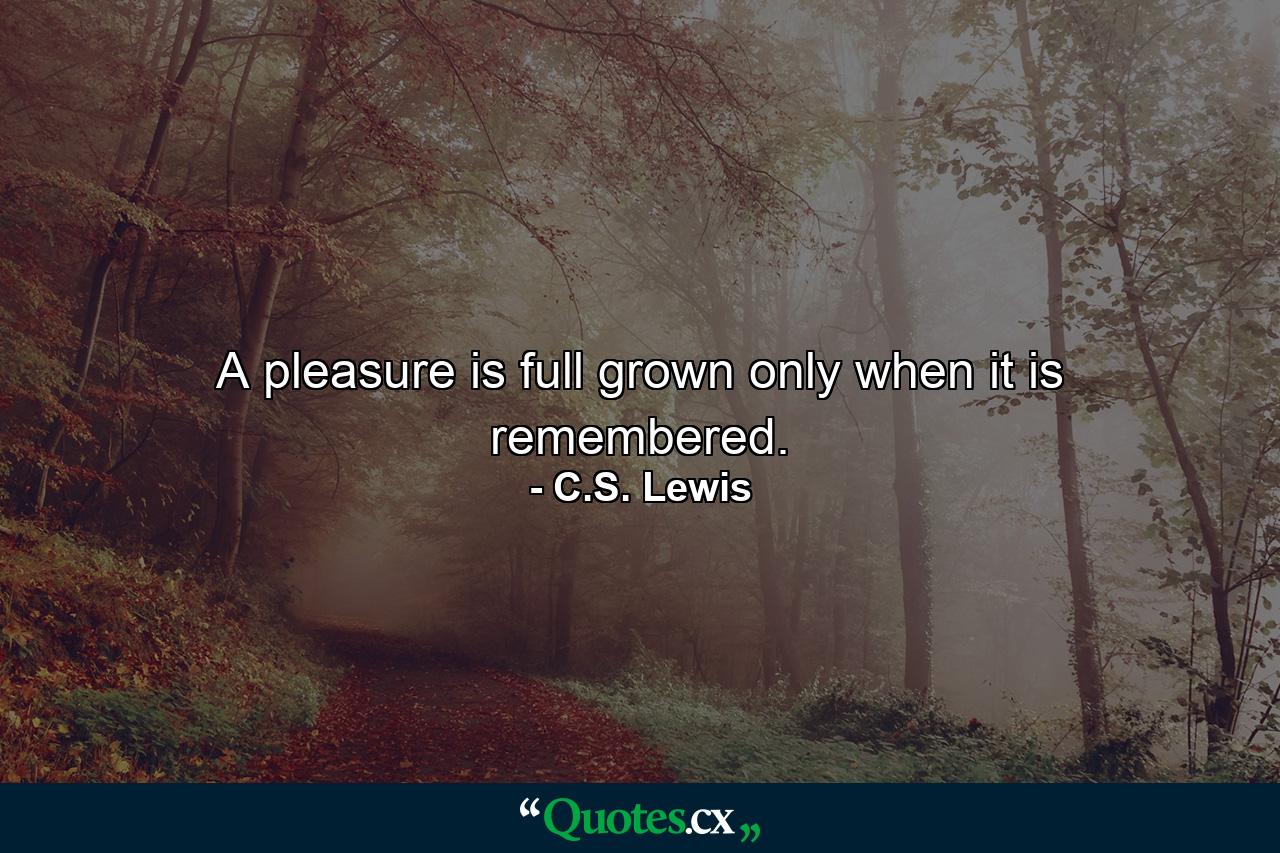 A pleasure is full grown only when it is remembered. - Quote by C.S. Lewis