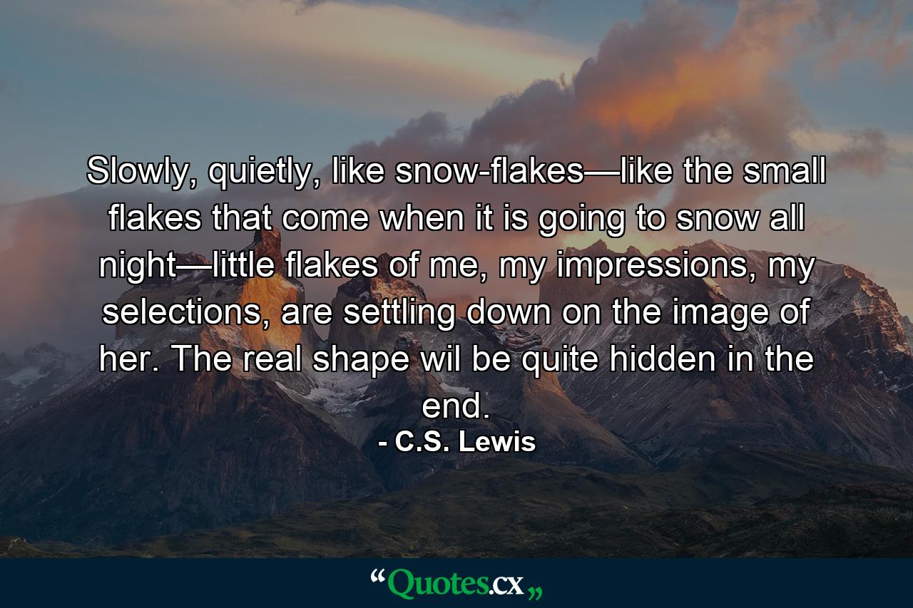 Slowly, quietly, like snow-flakes—like the small flakes that come when it is going to snow all night—little flakes of me, my impressions, my selections, are settling down on the image of her. The real shape wil be quite hidden in the end. - Quote by C.S. Lewis