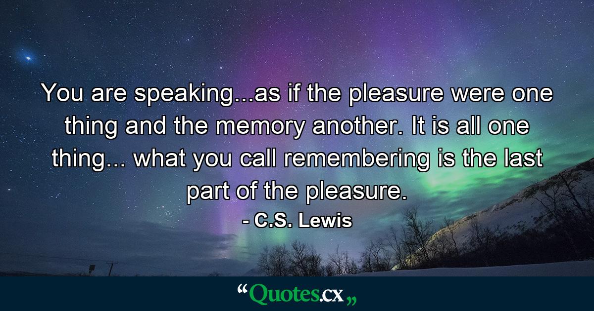 You are speaking...as if the pleasure were one thing and the memory another. It is all one thing... what you call remembering is the last part of the pleasure. - Quote by C.S. Lewis