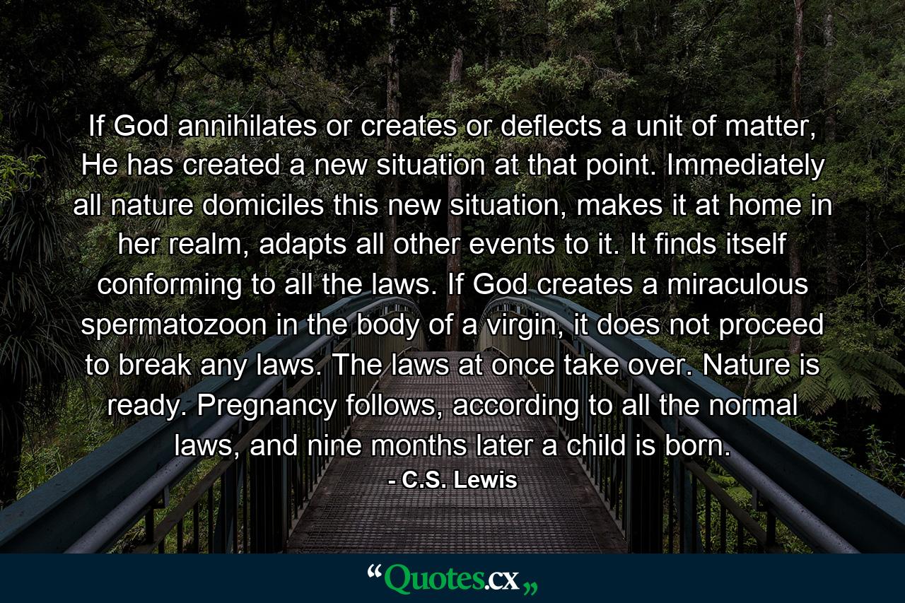 If God annihilates or creates or deflects a unit of matter, He has created a new situation at that point. Immediately all nature domiciles this new situation, makes it at home in her realm, adapts all other events to it. It finds itself conforming to all the laws. If God creates a miraculous spermatozoon in the body of a virgin, it does not proceed to break any laws. The laws at once take over. Nature is ready. Pregnancy follows, according to all the normal laws, and nine months later a child is born. - Quote by C.S. Lewis