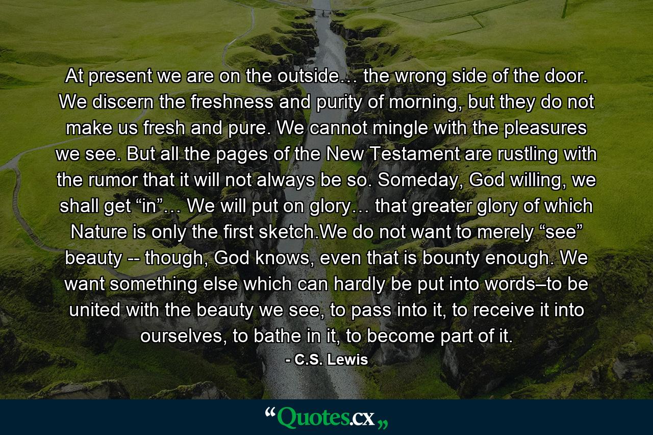 At present we are on the outside… the wrong side of the door. We discern the freshness and purity of morning, but they do not make us fresh and pure. We cannot mingle with the pleasures we see. But all the pages of the New Testament are rustling with the rumor that it will not always be so. Someday, God willing, we shall get “in”… We will put on glory… that greater glory of which Nature is only the first sketch.We do not want to merely “see” beauty -- though, God knows, even that is bounty enough. We want something else which can hardly be put into words–to be united with the beauty we see, to pass into it, to receive it into ourselves, to bathe in it, to become part of it. - Quote by C.S. Lewis