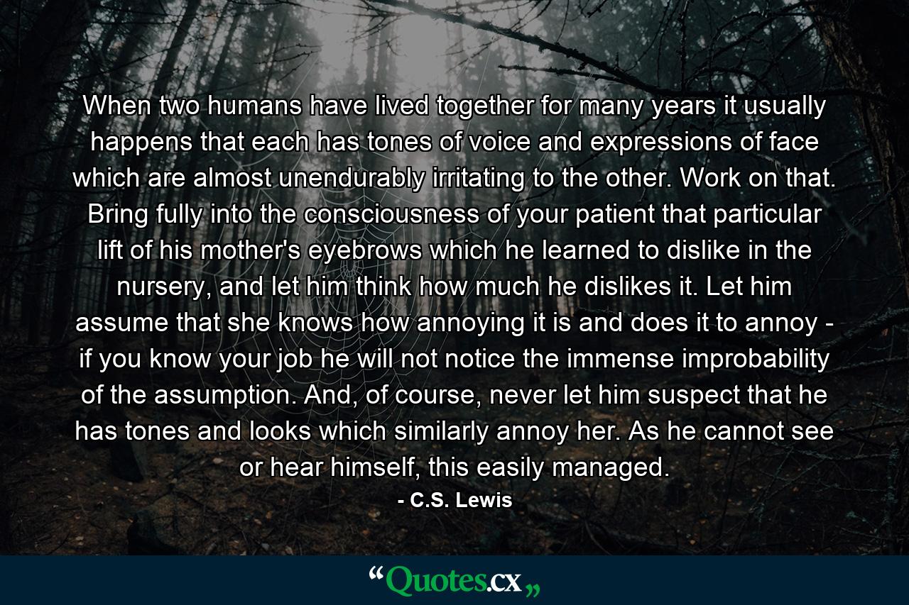 When two humans have lived together for many years it usually happens that each has tones of voice and expressions of face which are almost unendurably irritating to the other. Work on that. Bring fully into the consciousness of your patient that particular lift of his mother's eyebrows which he learned to dislike in the nursery, and let him think how much he dislikes it. Let him assume that she knows how annoying it is and does it to annoy - if you know your job he will not notice the immense improbability of the assumption. And, of course, never let him suspect that he has tones and looks which similarly annoy her. As he cannot see or hear himself, this easily managed. - Quote by C.S. Lewis