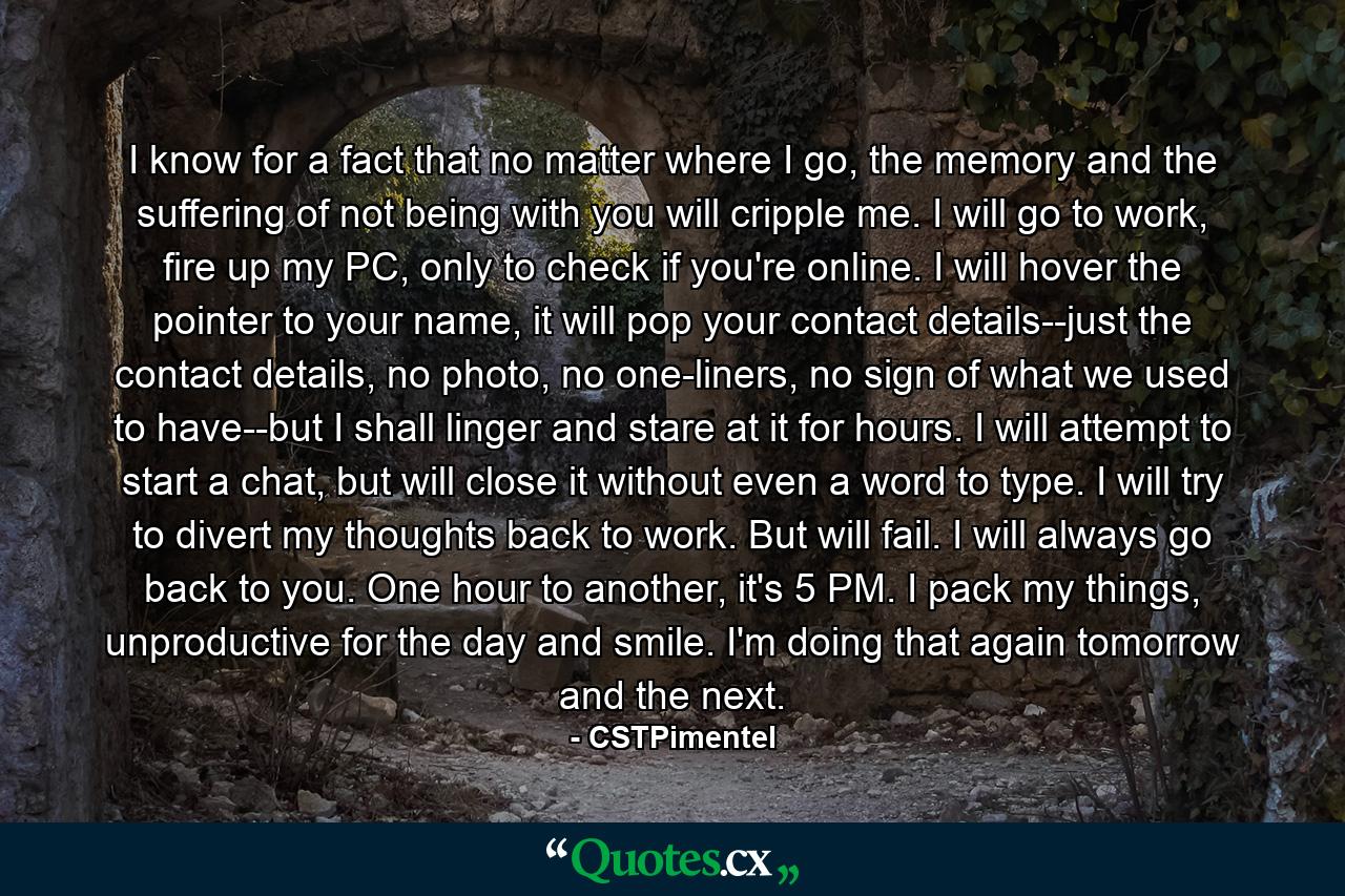 I know for a fact that no matter where I go, the memory and the suffering of not being with you will cripple me. I will go to work, fire up my PC, only to check if you're online. I will hover the pointer to your name, it will pop your contact details--just the contact details, no photo, no one-liners, no sign of what we used to have--but I shall linger and stare at it for hours. I will attempt to start a chat, but will close it without even a word to type. I will try to divert my thoughts back to work. But will fail. I will always go back to you. One hour to another, it's 5 PM. I pack my things, unproductive for the day and smile. I'm doing that again tomorrow and the next. - Quote by CSTPimentel