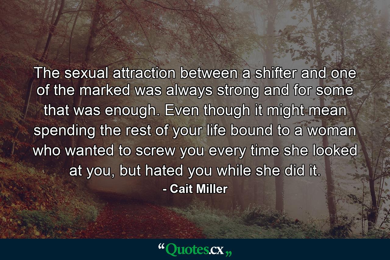 The sexual attraction between a shifter and one of the marked was always strong and for some that was enough. Even though it might mean spending the rest of your life bound to a woman who wanted to screw you every time she looked at you, but hated you while she did it. - Quote by Cait Miller