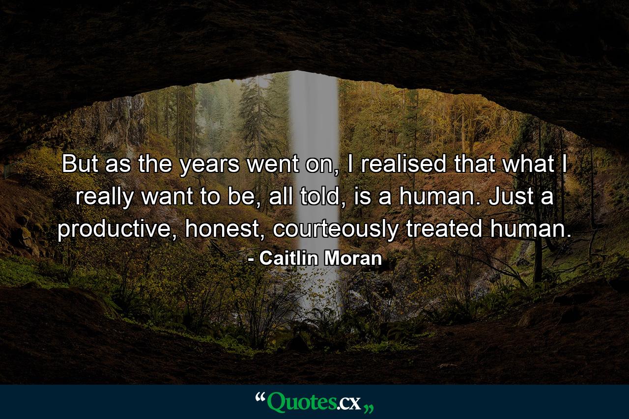 But as the years went on, I realised that what I really want to be, all told, is a human. Just a productive, honest, courteously treated human. - Quote by Caitlin Moran