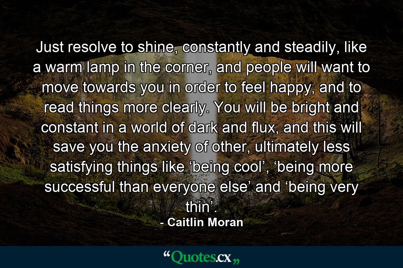 Just resolve to shine, constantly and steadily, like a warm lamp in the corner, and people will want to move towards you in order to feel happy, and to read things more clearly. You will be bright and constant in a world of dark and flux, and this will save you the anxiety of other, ultimately less satisfying things like ‘being cool’, ‘being more successful than everyone else’ and ‘being very thin’. - Quote by Caitlin Moran