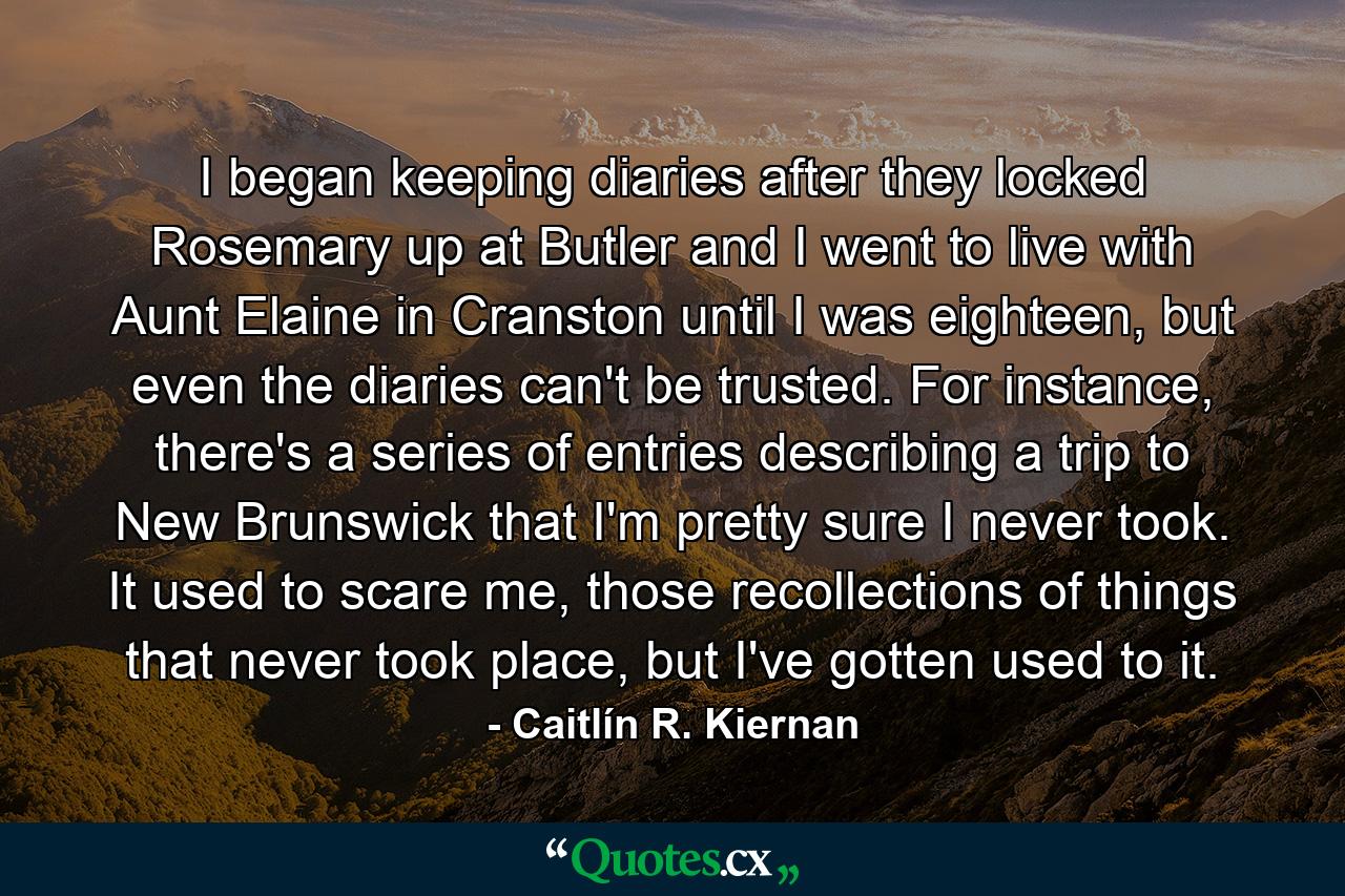 I began keeping diaries after they locked Rosemary up at Butler and I went to live with Aunt Elaine in Cranston until I was eighteen, but even the diaries can't be trusted. For instance, there's a series of entries describing a trip to New Brunswick that I'm pretty sure I never took. It used to scare me, those recollections of things that never took place, but I've gotten used to it. - Quote by Caitlín R. Kiernan