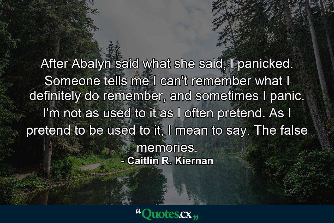 After Abalyn said what she said, I panicked. Someone tells me I can't remember what I definitely do remember, and sometimes I panic. I'm not as used to it as I often pretend. As I pretend to be used to it, I mean to say. The false memories. - Quote by Caitlín R. Kiernan