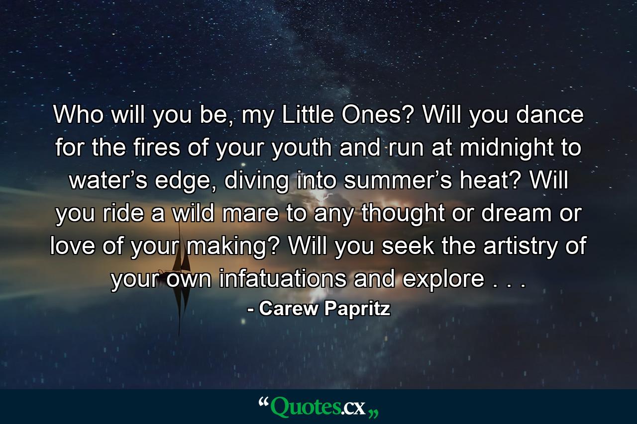 Who will you be, my Little Ones? Will you dance for the fires of your youth and run at midnight to water’s edge, diving into summer’s heat? Will you ride a wild mare to any thought or dream or love of your making? Will you seek the artistry of your own infatuations and explore . . . - Quote by Carew Papritz