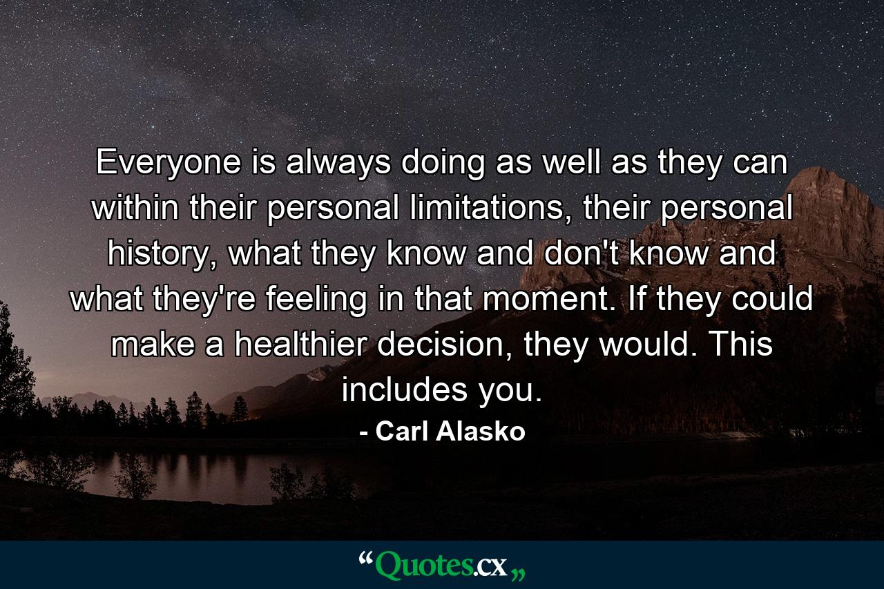 Everyone is always doing as well as they can within their personal limitations, their personal history, what they know and don't know and what they're feeling in that moment. If they could make a healthier decision, they would. This includes you. - Quote by Carl Alasko