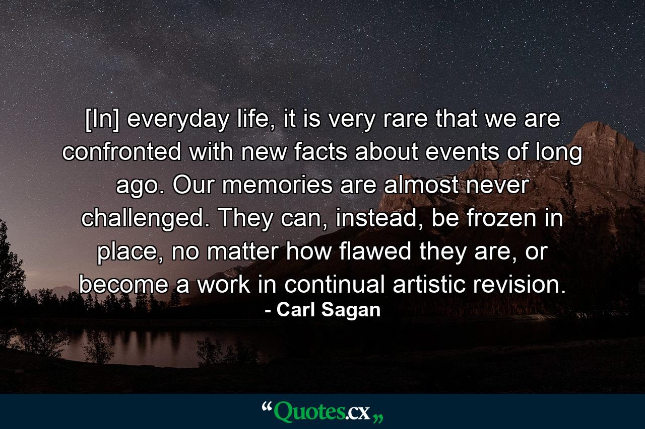 [In] everyday life, it is very rare that we are confronted with new facts about events of long ago. Our memories are almost never challenged. They can, instead, be frozen in place, no matter how flawed they are, or become a work in continual artistic revision. - Quote by Carl Sagan