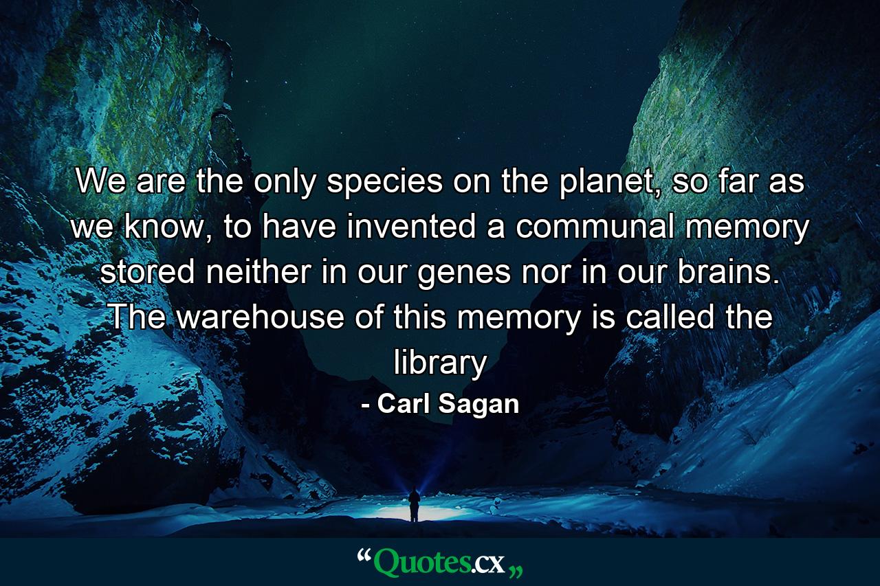 We are the only species on the planet, so far as we know, to have invented a communal memory stored neither in our genes nor in our brains. The warehouse of this memory is called the library - Quote by Carl Sagan