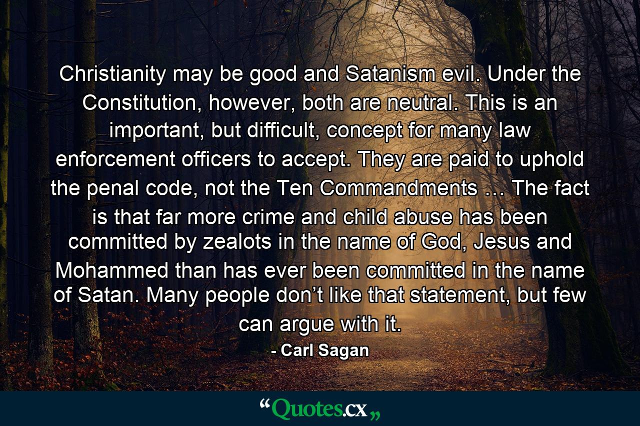 Christianity may be good and Satanism evil. Under the Constitution, however, both are neutral. This is an important, but difficult, concept for many law enforcement officers to accept. They are paid to uphold the penal code, not the Ten Commandments … The fact is that far more crime and child abuse has been committed by zealots in the name of God, Jesus and Mohammed than has ever been committed in the name of Satan. Many people don’t like that statement, but few can argue with it. - Quote by Carl Sagan