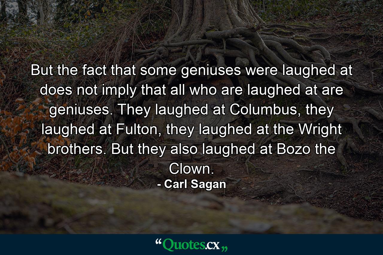 But the fact that some geniuses were laughed at does not imply that all who are laughed at are geniuses. They laughed at Columbus, they laughed at Fulton, they laughed at the Wright brothers. But they also laughed at Bozo the Clown. - Quote by Carl Sagan