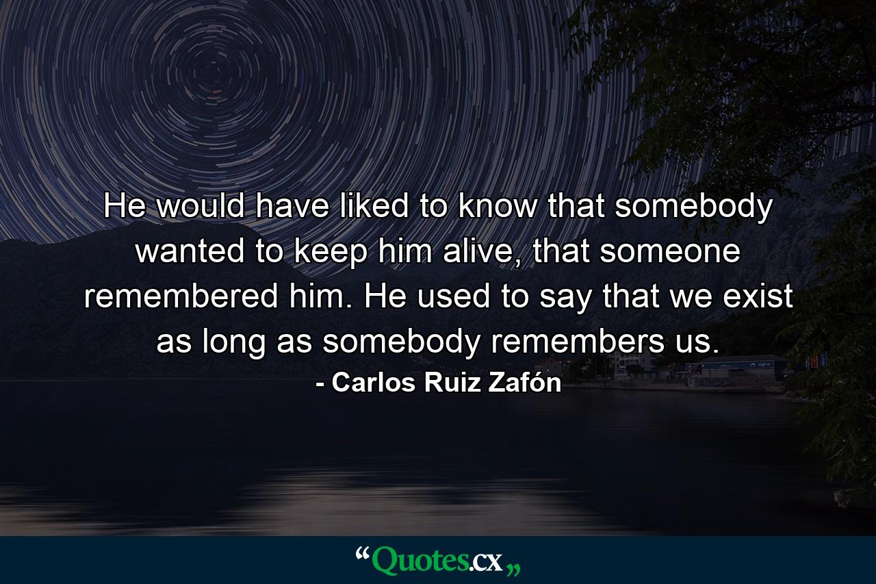 He would have liked to know that somebody wanted to keep him alive, that someone remembered him. He used to say that we exist as long as somebody remembers us. - Quote by Carlos Ruiz Zafón