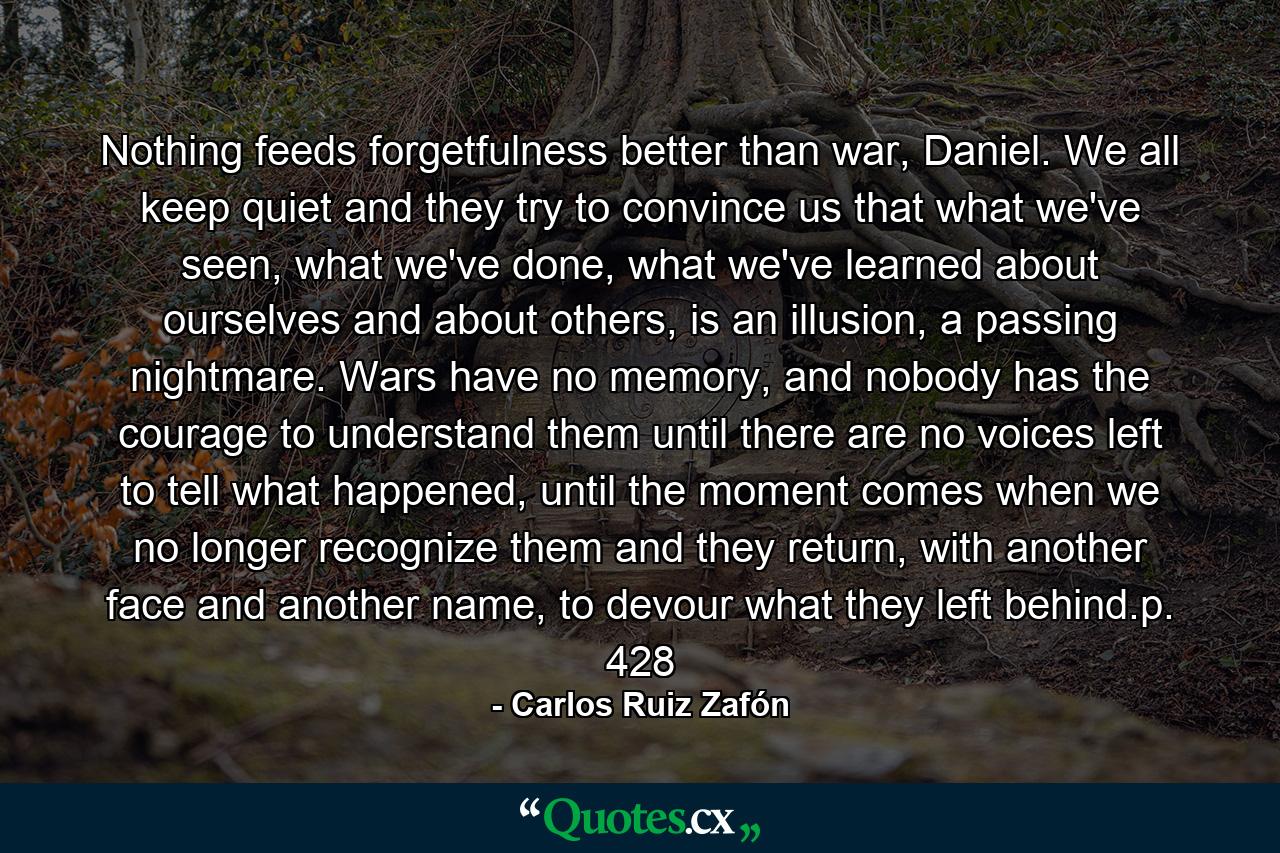 Nothing feeds forgetfulness better than war, Daniel. We all keep quiet and they try to convince us that what we've seen, what we've done, what we've learned about ourselves and about others, is an illusion, a passing nightmare. Wars have no memory, and nobody has the courage to understand them until there are no voices left to tell what happened, until the moment comes when we no longer recognize them and they return, with another face and another name, to devour what they left behind.p. 428 - Quote by Carlos Ruiz Zafón