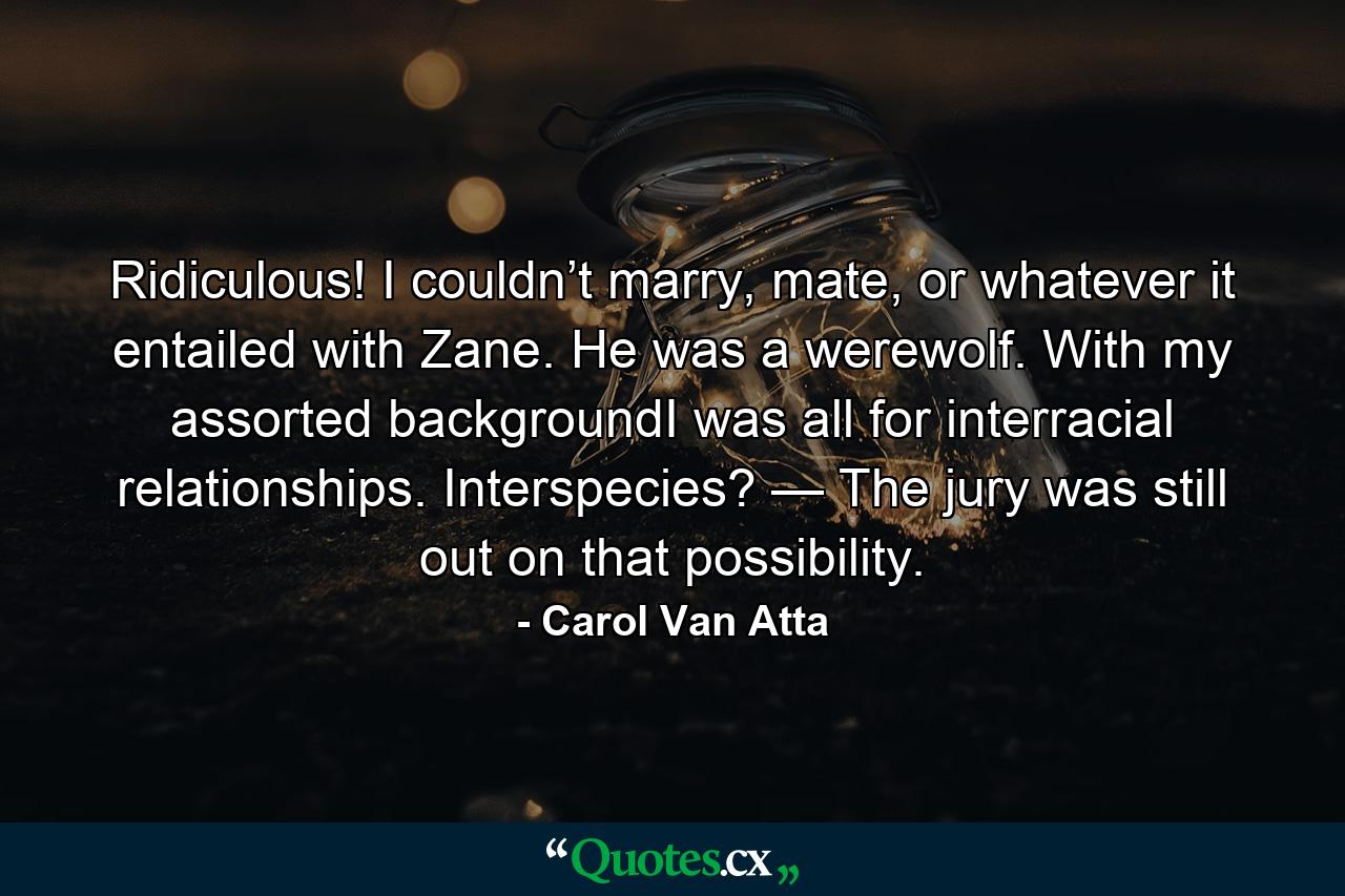 Ridiculous! I couldn’t marry, mate, or whatever it entailed with Zane. He was a werewolf. With my assorted backgroundI was all for interracial relationships. Interspecies? — The jury was still out on that possibility. - Quote by Carol Van Atta