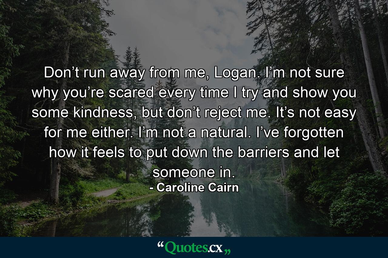 Don’t run away from me, Logan. I’m not sure why you’re scared every time I try and show you some kindness, but don’t reject me. It’s not easy for me either. I’m not a natural. I’ve forgotten how it feels to put down the barriers and let someone in. - Quote by Caroline Cairn