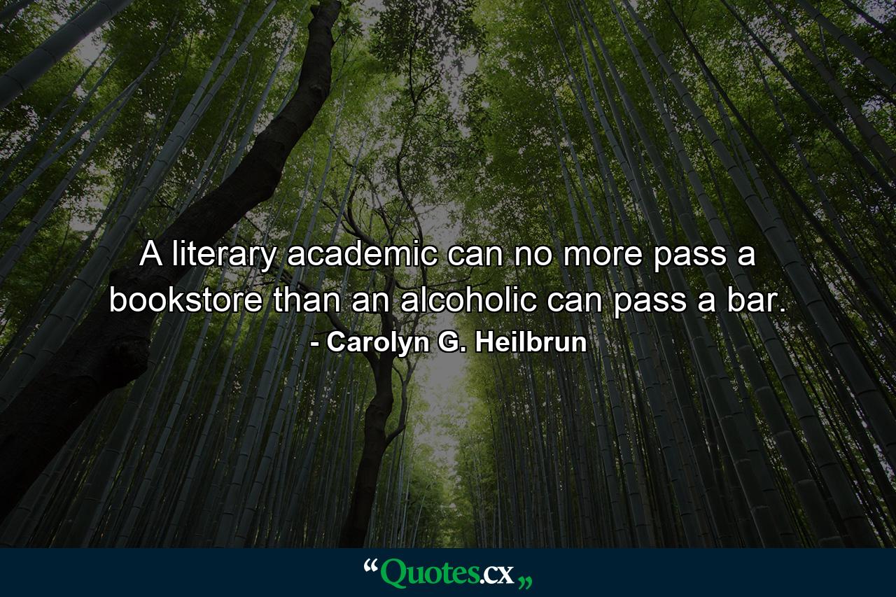 A literary academic can no more pass a bookstore than an alcoholic can pass a bar. - Quote by Carolyn G. Heilbrun