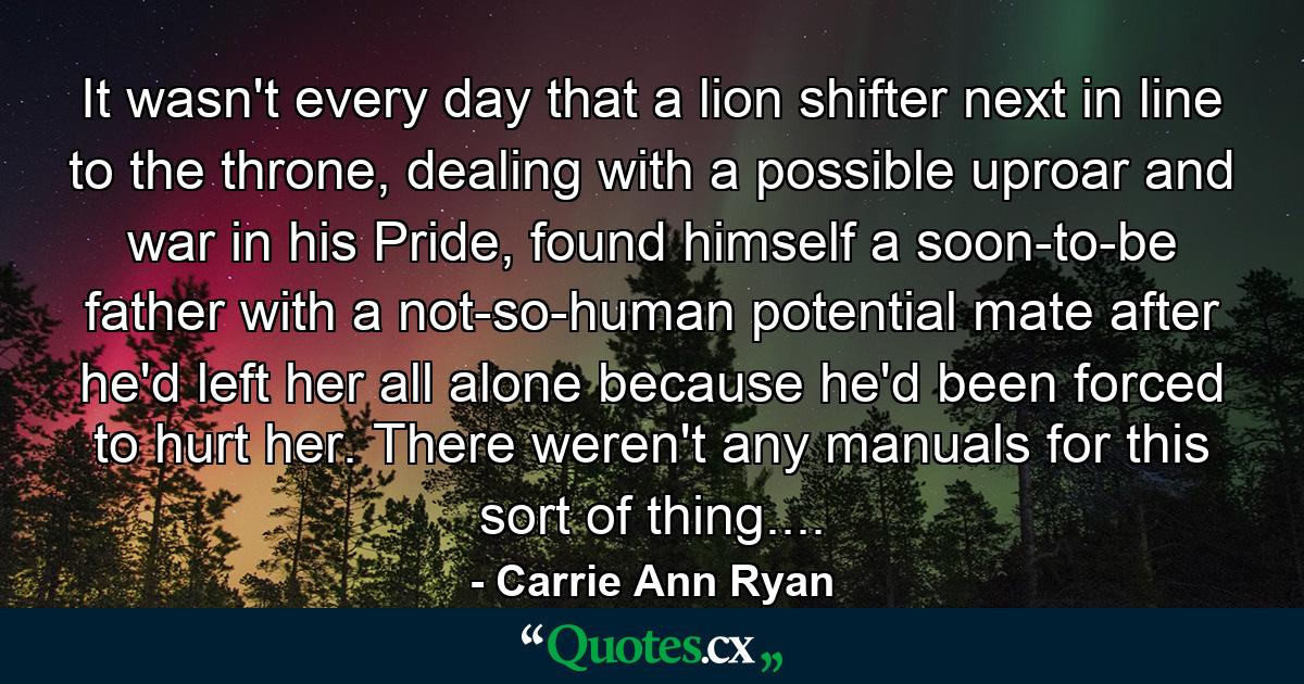 It wasn't every day that a lion shifter next in line to the throne, dealing with a possible uproar and war in his Pride, found himself a soon-to-be father with a not-so-human potential mate after he'd left her all alone because he'd been forced to hurt her. There weren't any manuals for this sort of thing.... - Quote by Carrie Ann Ryan