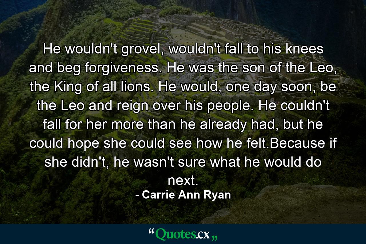 He wouldn't grovel, wouldn't fall to his knees and beg forgiveness. He was the son of the Leo, the King of all lions. He would, one day soon, be the Leo and reign over his people. He couldn't fall for her more than he already had, but he could hope she could see how he felt.Because if she didn't, he wasn't sure what he would do next. - Quote by Carrie Ann Ryan