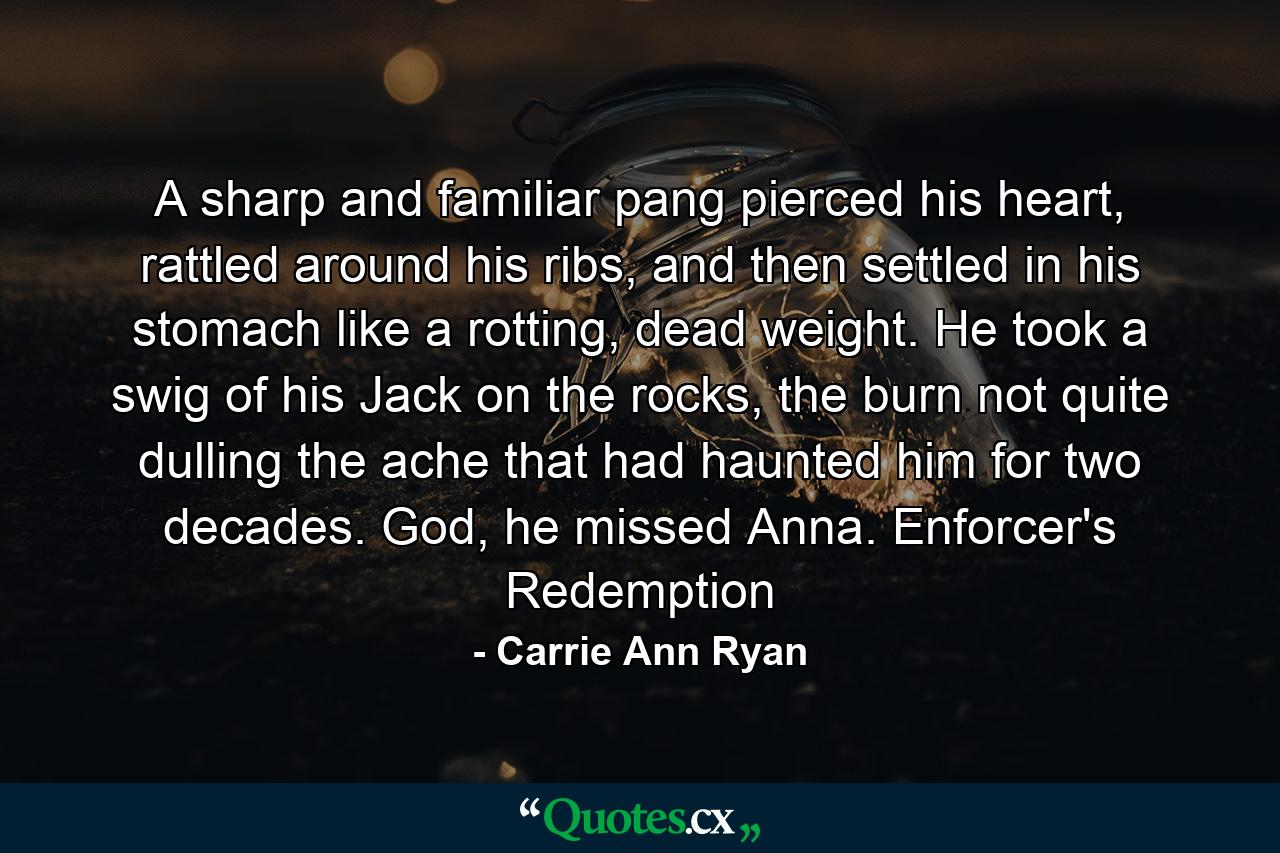 A sharp and familiar pang pierced his heart, rattled around his ribs, and then settled in his stomach like a rotting, dead weight. He took a swig of his Jack on the rocks, the burn not quite dulling the ache that had haunted him for two decades. God, he missed Anna. Enforcer's Redemption - Quote by Carrie Ann Ryan