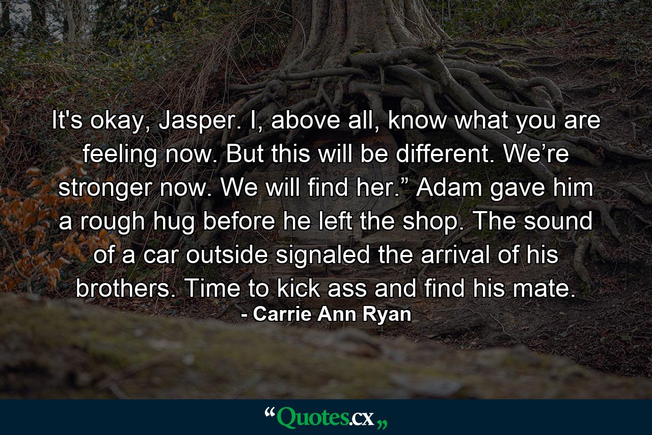 It's okay, Jasper. I, above all, know what you are feeling now. But this will be different. We’re stronger now. We will find her.” Adam gave him a rough hug before he left the shop. The sound of a car outside signaled the arrival of his brothers. Time to kick ass and find his mate. - Quote by Carrie Ann Ryan