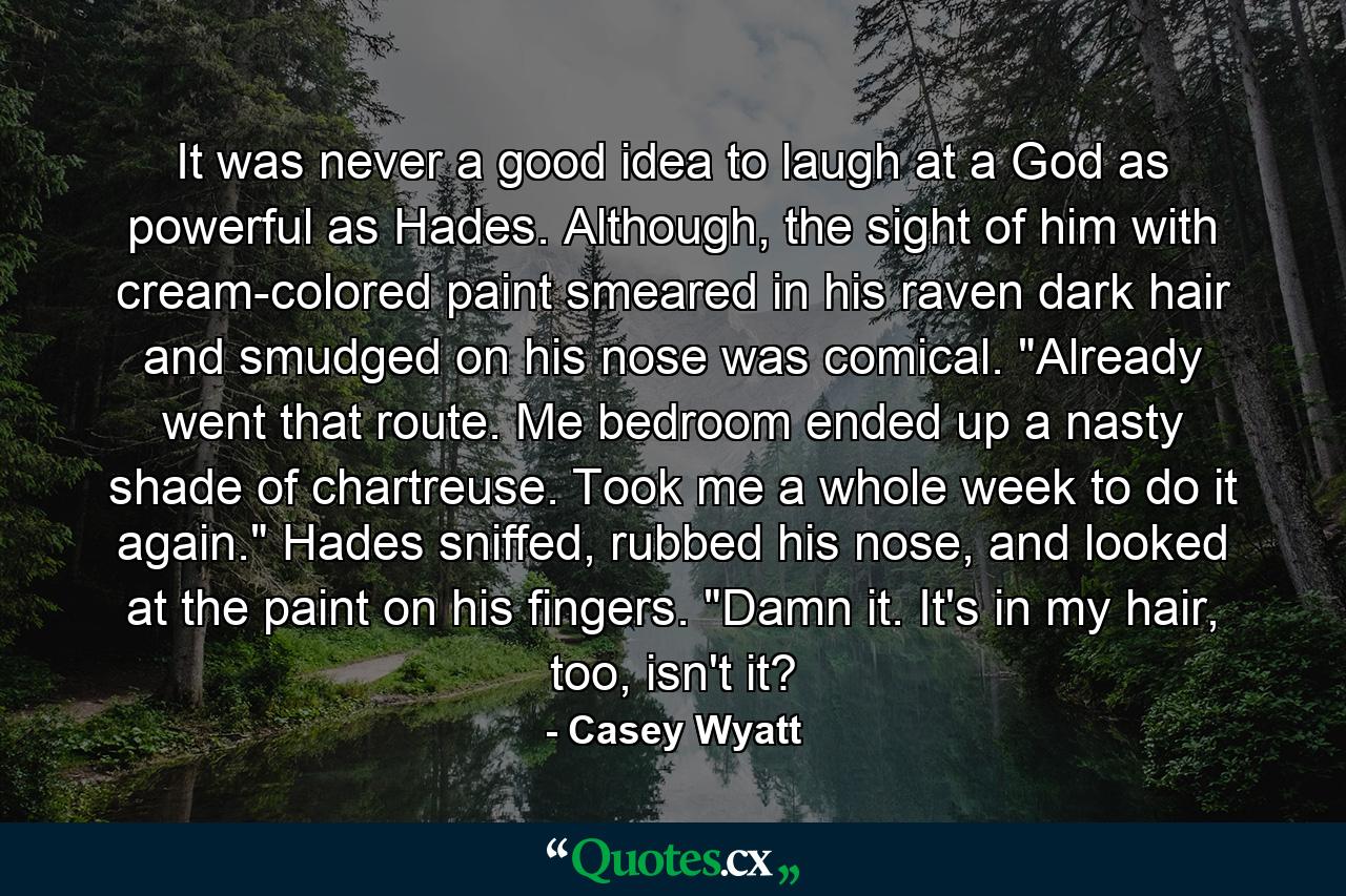 It was never a good idea to laugh at a God as powerful as Hades. Although, the sight of him with cream-colored paint smeared in his raven dark hair and smudged on his nose was comical. 