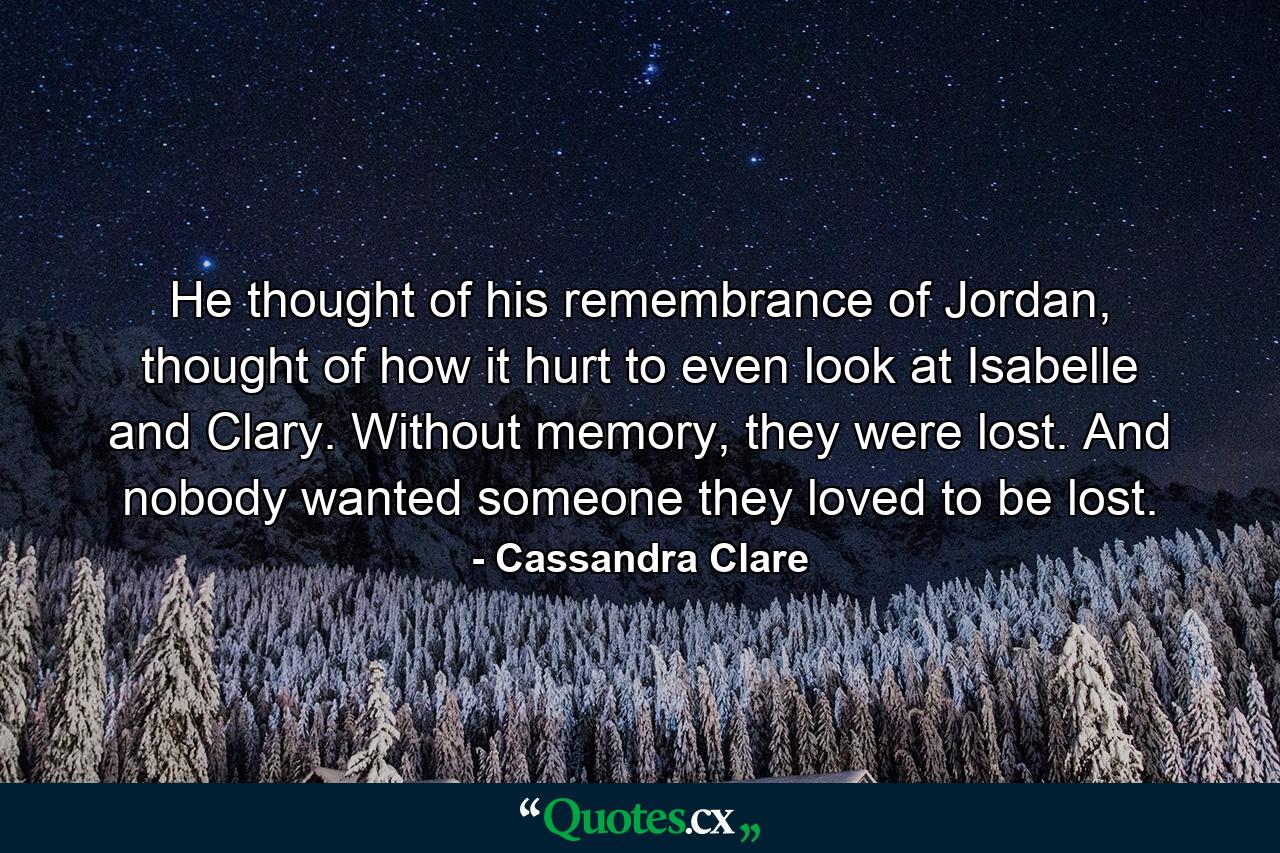 He thought of his remembrance of Jordan, thought of how it hurt to even look at Isabelle and Clary. Without memory, they were lost. And nobody wanted someone they loved to be lost. - Quote by Cassandra Clare