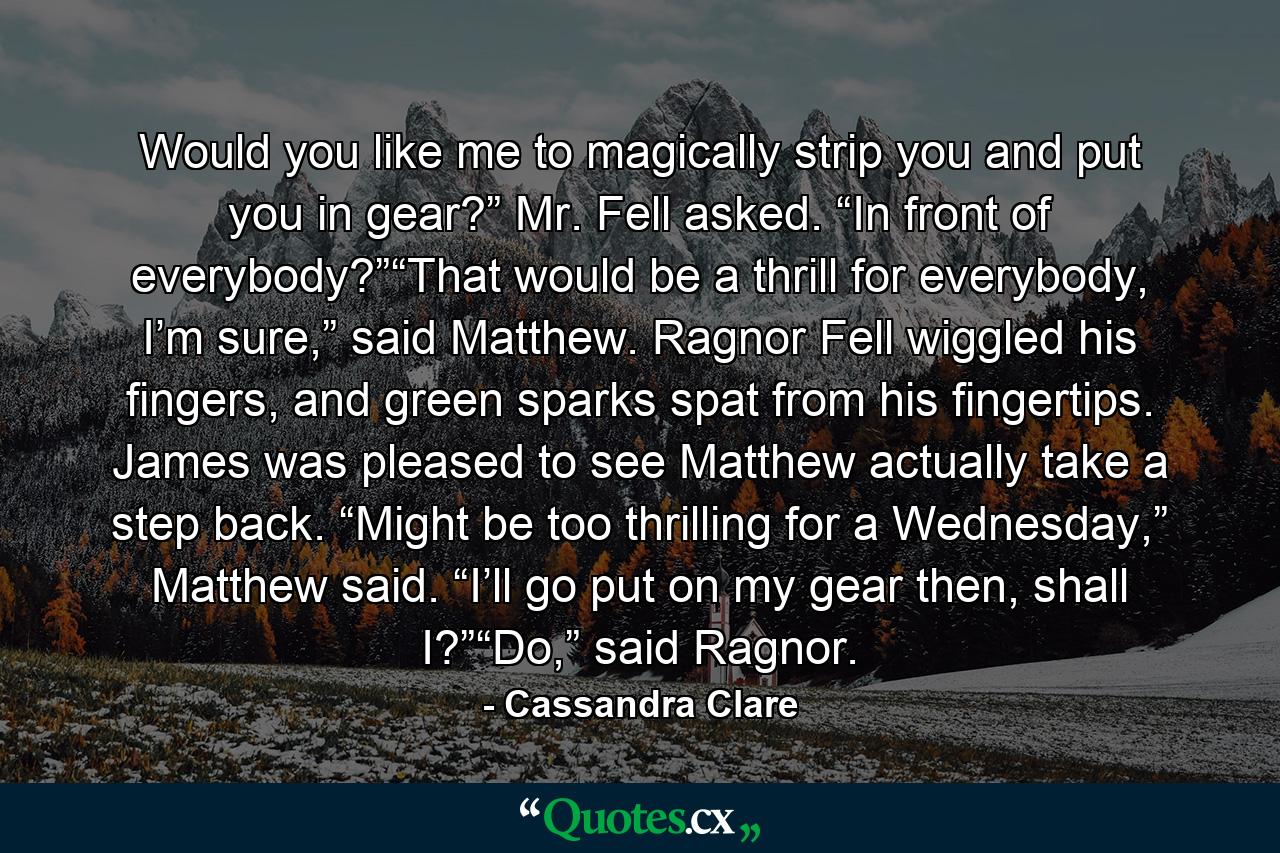 Would you like me to magically strip you and put you in gear?” Mr. Fell asked. “In front of everybody?”“That would be a thrill for everybody, I’m sure,” said Matthew. Ragnor Fell wiggled his fingers, and green sparks spat from his fingertips. James was pleased to see Matthew actually take a step back. “Might be too thrilling for a Wednesday,” Matthew said. “I’ll go put on my gear then, shall I?”“Do,” said Ragnor. - Quote by Cassandra Clare