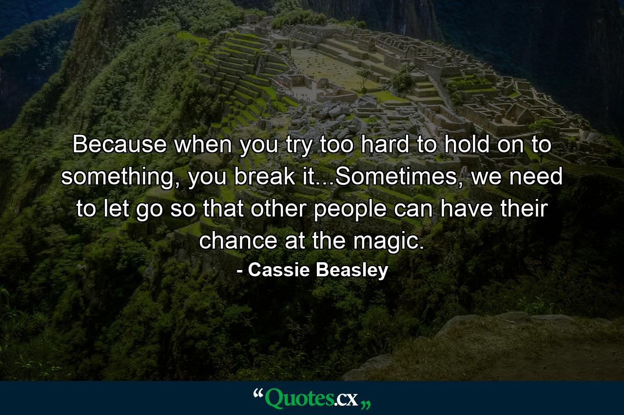 Because when you try too hard to hold on to something, you break it...Sometimes, we need to let go so that other people can have their chance at the magic. - Quote by Cassie Beasley