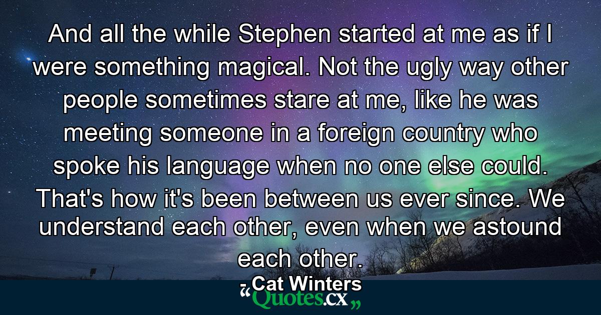 And all the while Stephen started at me as if I were something magical. Not the ugly way other people sometimes stare at me, like he was meeting someone in a foreign country who spoke his language when no one else could. That's how it's been between us ever since. We understand each other, even when we astound each other. - Quote by Cat Winters