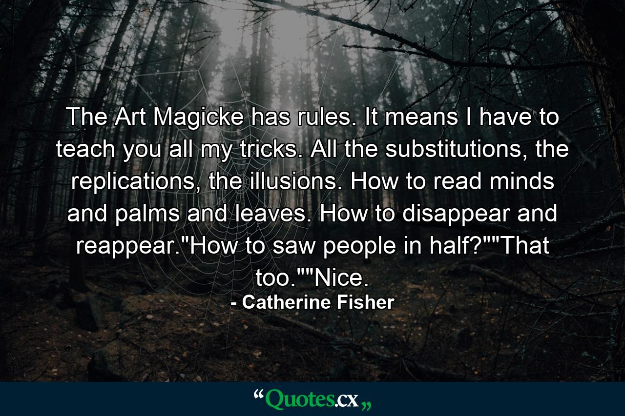 The Art Magicke has rules. It means I have to teach you all my tricks. All the substitutions, the replications, the illusions. How to read minds and palms and leaves. How to disappear and reappear.