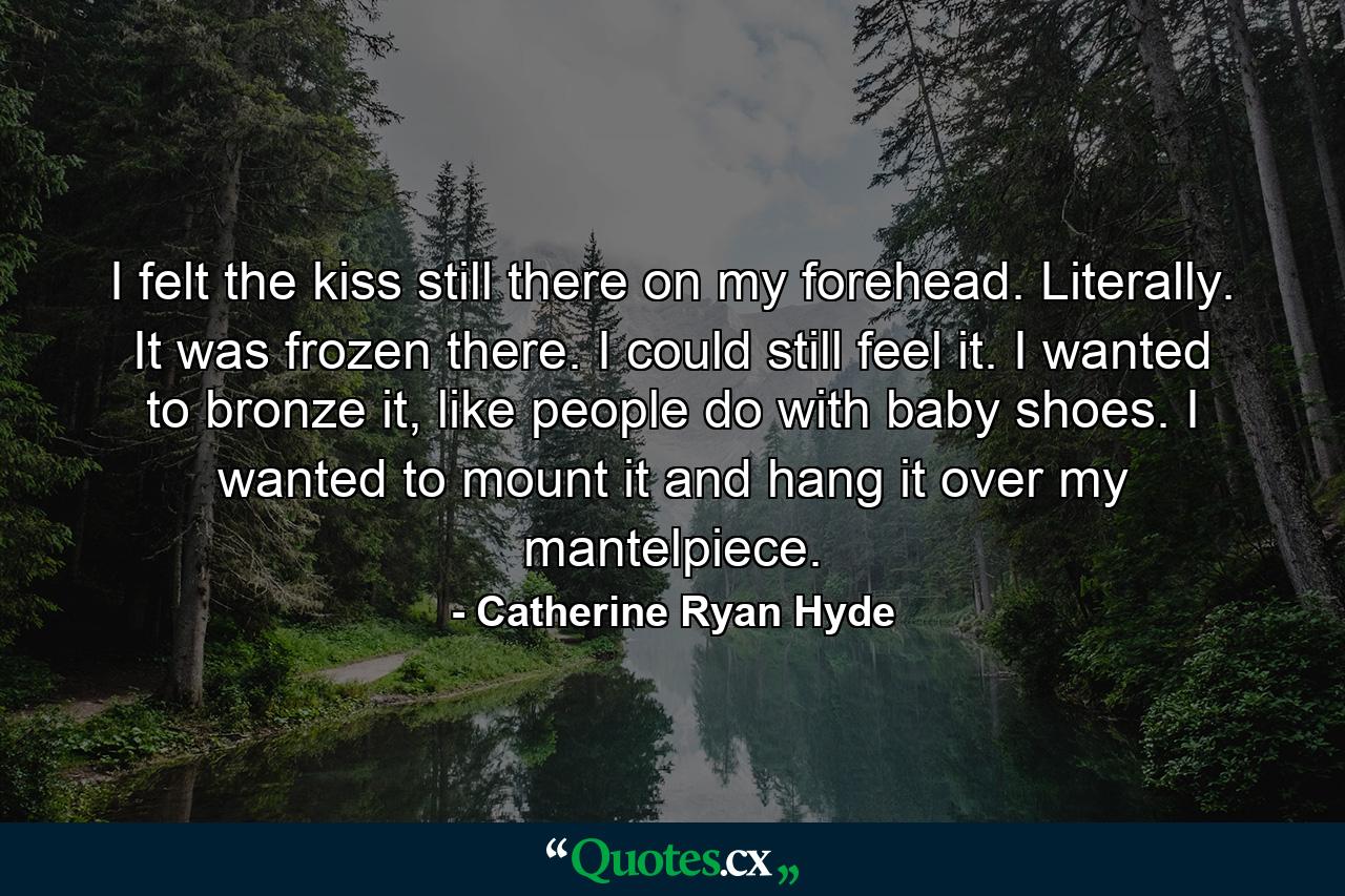 I felt the kiss still there on my forehead. Literally. It was frozen there. I could still feel it. I wanted to bronze it, like people do with baby shoes. I wanted to mount it and hang it over my mantelpiece. - Quote by Catherine Ryan Hyde