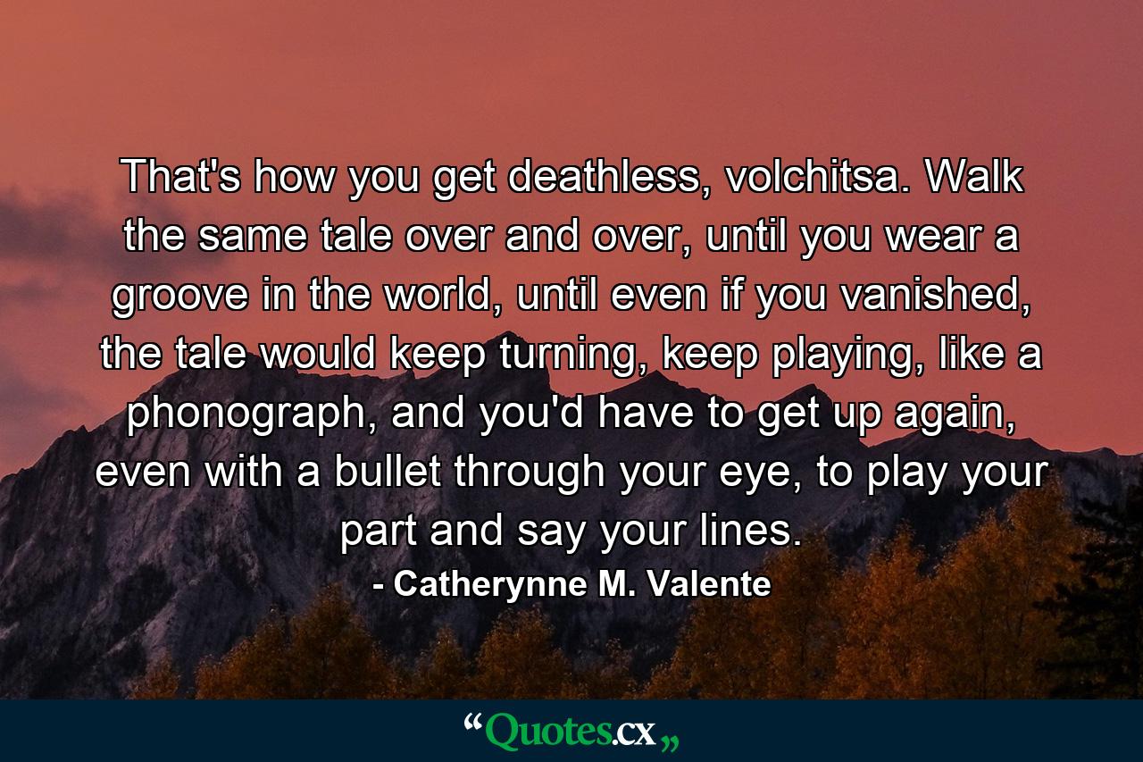 That's how you get deathless, volchitsa. Walk the same tale over and over, until you wear a groove in the world, until even if you vanished, the tale would keep turning, keep playing, like a phonograph, and you'd have to get up again, even with a bullet through your eye, to play your part and say your lines. - Quote by Catherynne M. Valente