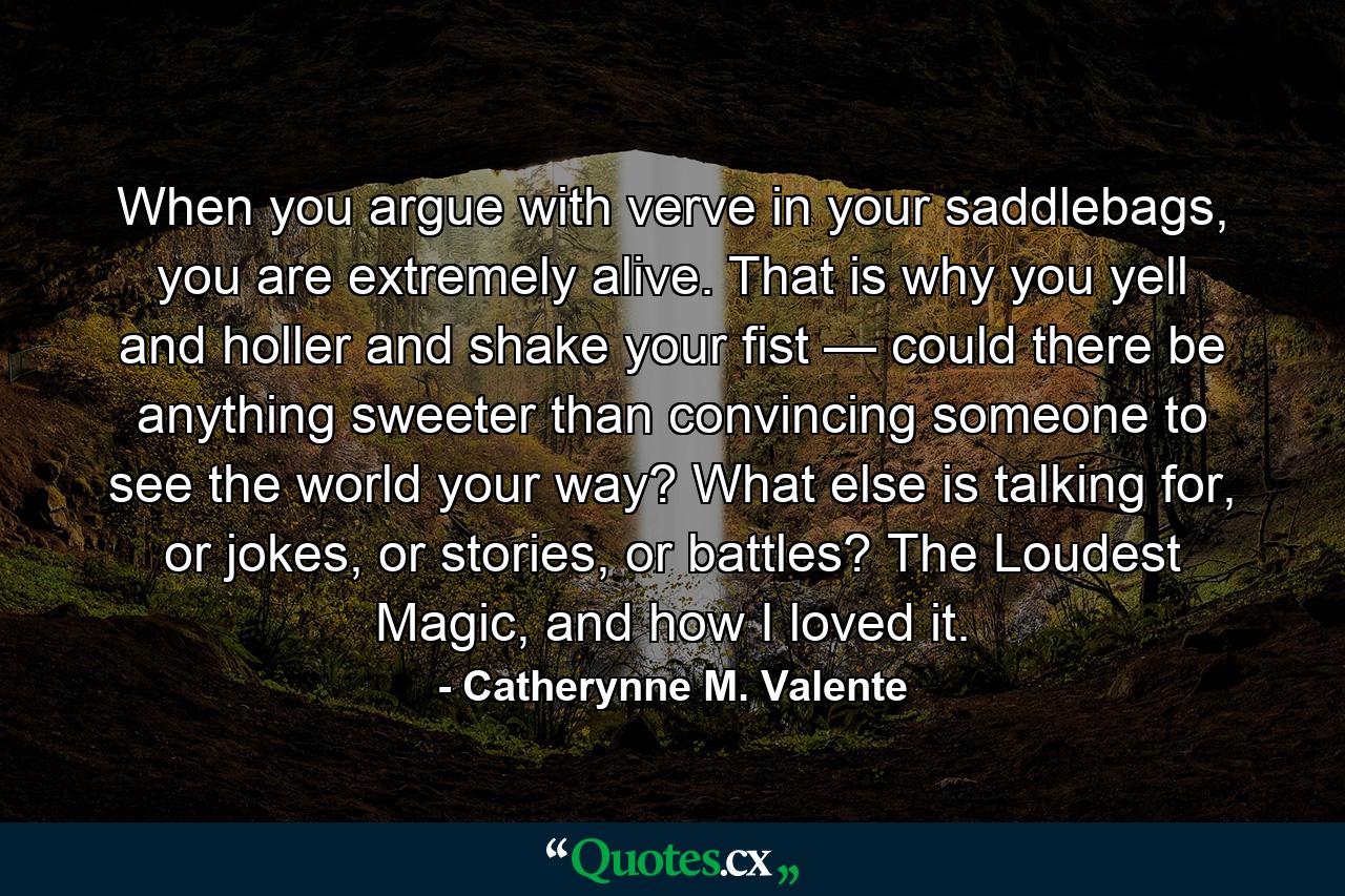 When you argue with verve in your saddlebags, you are extremely alive. That is why you yell and holler and shake your fist — could there be anything sweeter than convincing someone to see the world your way? What else is talking for, or jokes, or stories, or battles? The Loudest Magic, and how I loved it. - Quote by Catherynne M. Valente