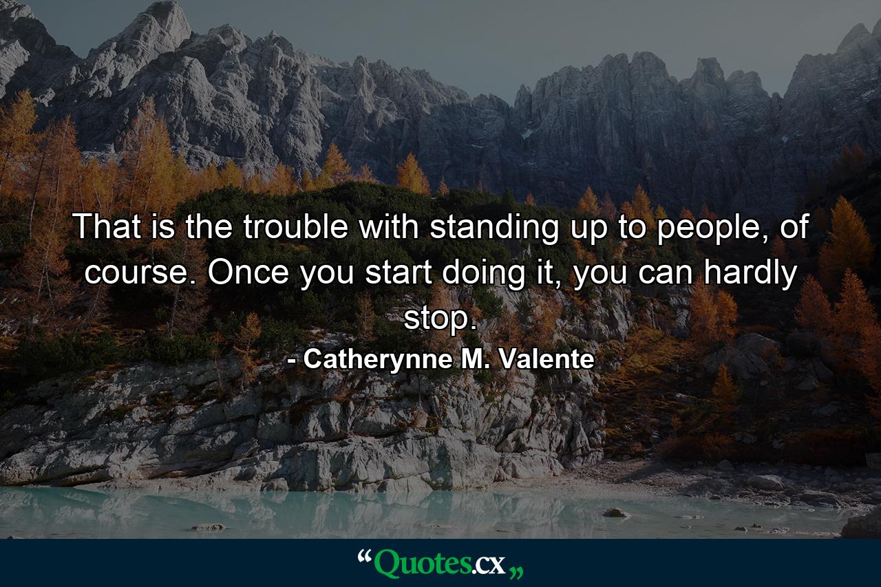 That is the trouble with standing up to people, of course. Once you start doing it, you can hardly stop. - Quote by Catherynne M. Valente