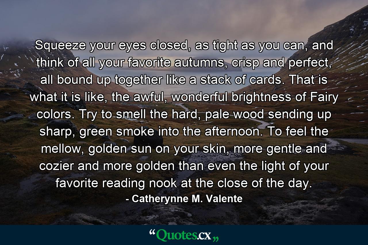 Squeeze your eyes closed, as tight as you can, and think of all your favorite autumns, crisp and perfect, all bound up together like a stack of cards. That is what it is like, the awful, wonderful brightness of Fairy colors. Try to smell the hard, pale wood sending up sharp, green smoke into the afternoon. To feel the mellow, golden sun on your skin, more gentle and cozier and more golden than even the light of your favorite reading nook at the close of the day. - Quote by Catherynne M. Valente