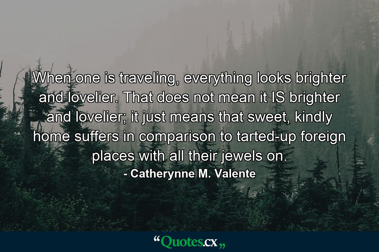 When one is traveling, everything looks brighter and lovelier. That does not mean it IS brighter and lovelier; it just means that sweet, kindly home suffers in comparison to tarted-up foreign places with all their jewels on. - Quote by Catherynne M. Valente