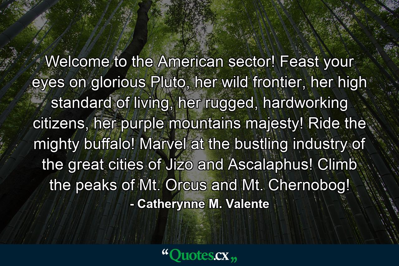 Welcome to the American sector! Feast your eyes on glorious Pluto, her wild frontier, her high standard of living, her rugged, hardworking citizens, her purple mountains majesty! Ride the mighty buffalo! Marvel at the bustling industry of the great cities of Jizo and Ascalaphus! Climb the peaks of Mt. Orcus and Mt. Chernobog! - Quote by Catherynne M. Valente