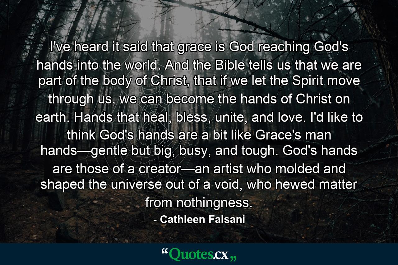 I've heard it said that grace is God reaching God's hands into the world. And the Bible tells us that we are part of the body of Christ, that if we let the Spirit move through us, we can become the hands of Christ on earth. Hands that heal, bless, unite, and love. I'd like to think God's hands are a bit like Grace's man hands—gentle but big, busy, and tough. God's hands are those of a creator—an artist who molded and shaped the universe out of a void, who hewed matter from nothingness. - Quote by Cathleen Falsani