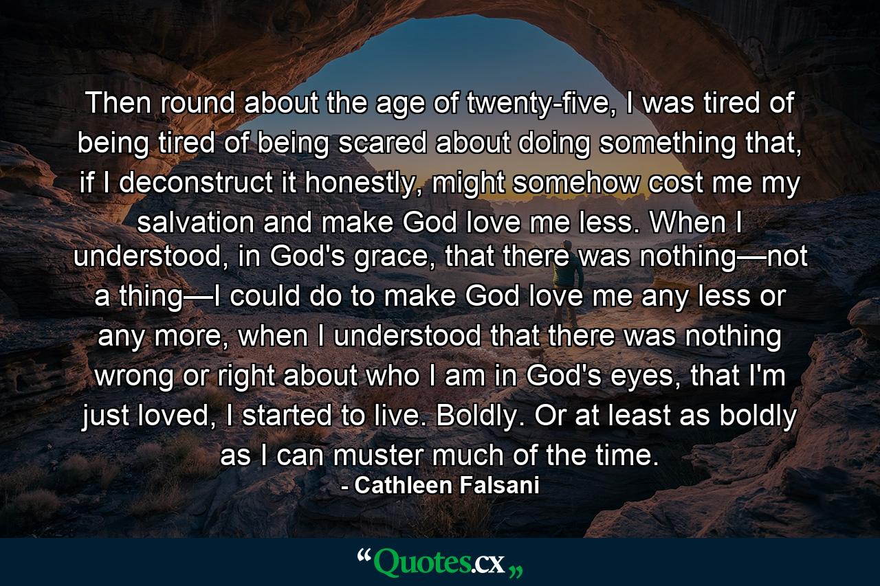 Then round about the age of twenty-five, I was tired of being tired of being scared about doing something that, if I deconstruct it honestly, might somehow cost me my salvation and make God love me less. When I understood, in God's grace, that there was nothing—not a thing—I could do to make God love me any less or any more, when I understood that there was nothing wrong or right about who I am in God's eyes, that I'm just loved, I started to live. Boldly. Or at least as boldly as I can muster much of the time. - Quote by Cathleen Falsani