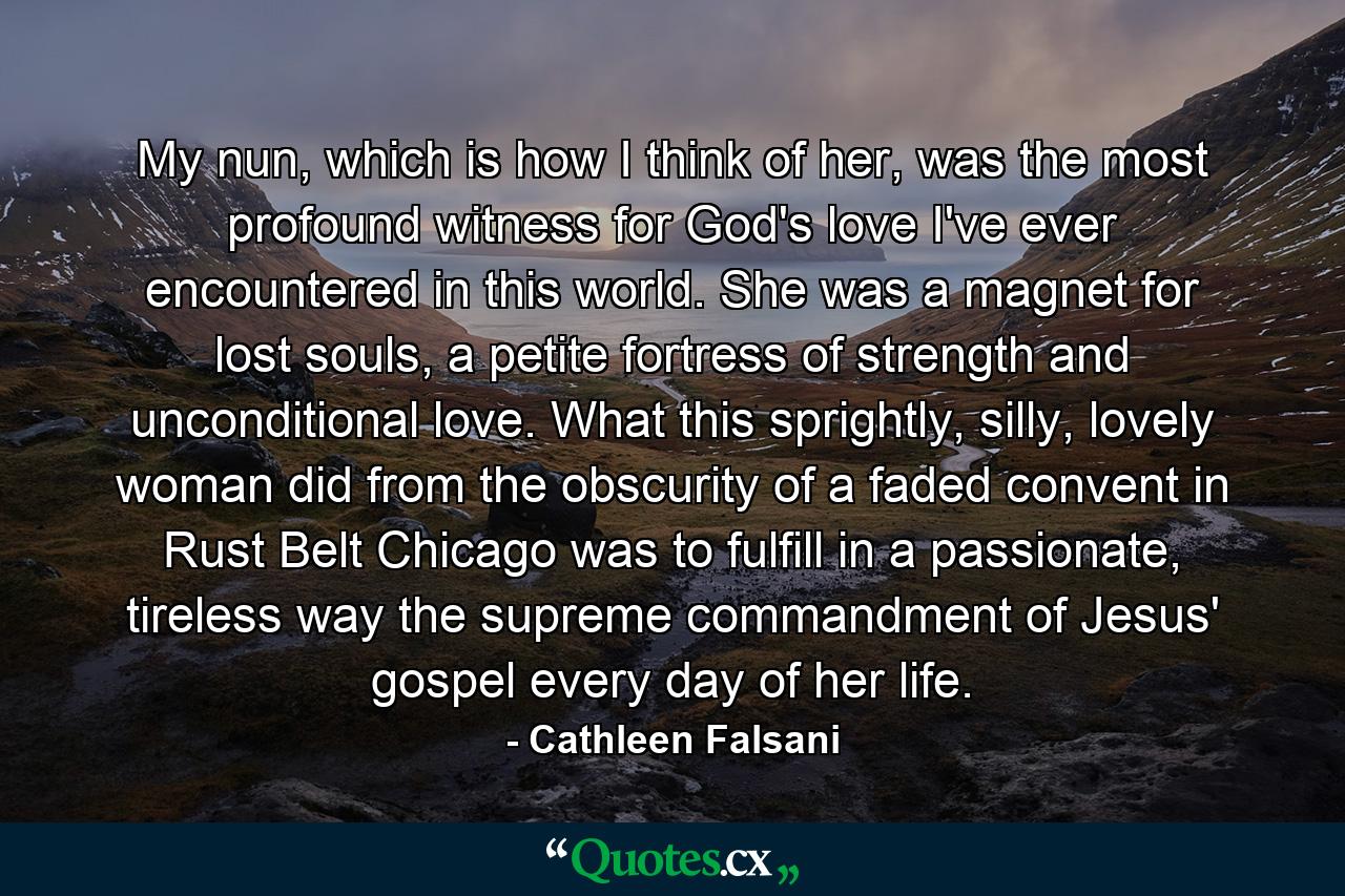 My nun, which is how I think of her, was the most profound witness for God's love I've ever encountered in this world. She was a magnet for lost souls, a petite fortress of strength and unconditional love. What this sprightly, silly, lovely woman did from the obscurity of a faded convent in Rust Belt Chicago was to fulfill in a passionate, tireless way the supreme commandment of Jesus' gospel every day of her life. - Quote by Cathleen Falsani
