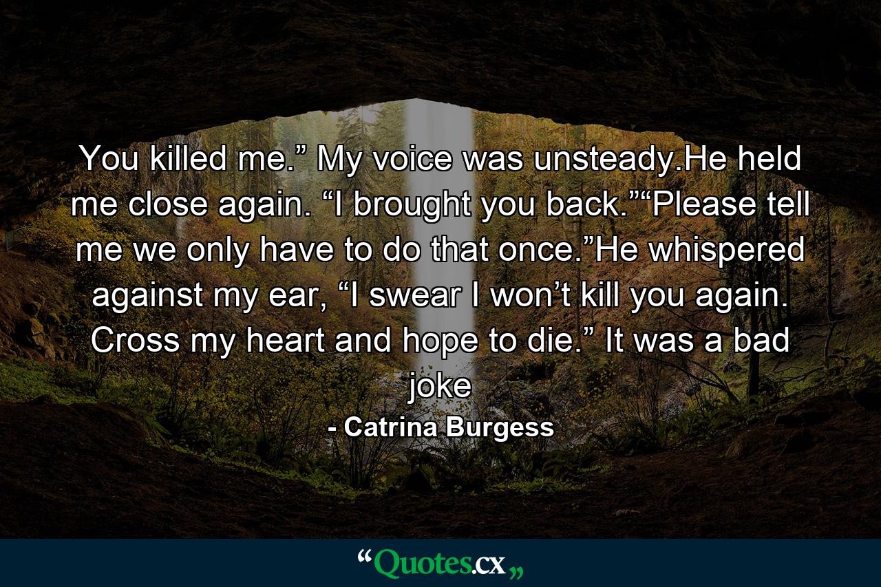 You killed me.” My voice was unsteady.He held me close again. “I brought you back.”“Please tell me we only have to do that once.”He whispered against my ear, “I swear I won’t kill you again. Cross my heart and hope to die.” It was a bad joke - Quote by Catrina Burgess