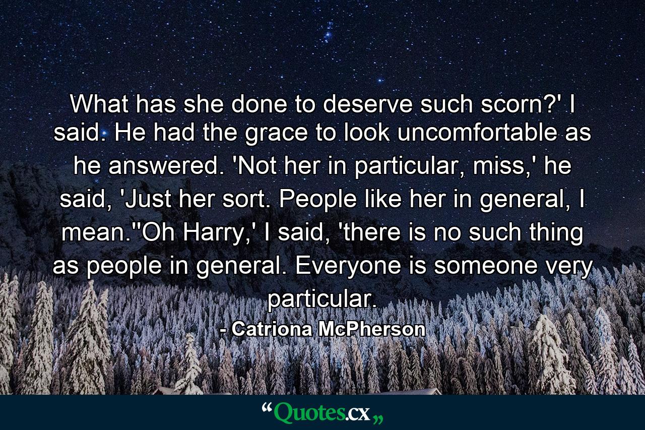 What has she done to deserve such scorn?' I said. He had the grace to look uncomfortable as he answered. 'Not her in particular, miss,' he said, 'Just her sort. People like her in general, I mean.''Oh Harry,' I said, 'there is no such thing as people in general. Everyone is someone very particular. - Quote by Catriona McPherson